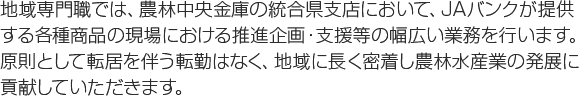 地域専門職では、農林中央金庫の統合県支店において、JAバンクが提供する各種商品の現場における推進企画・支援等の幅広い業務を行います。原則として転居を伴う転勤はなく、地域に長く密着し農林水産業の発展に貢献していただきます。