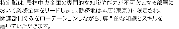 特定職は、農林中央金庫の専門的な知識や能力が不可欠となる部署において業務全体をリードします。勤務地は本店（東京）に限定され、関連部門のみをローテーションしながら、専門的な知識とスキルを磨いていただきます。