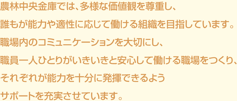 農林中央金庫では、多様な価値観を尊重し、誰もが能力や適性に応じて働ける組織を目指しています。職場内のコミュニケーションを大切にし、職員一人ひとりがいきいきと安心して働ける職場をつくり、それぞれが能力を十分に発揮できるようサポートを充実させています。