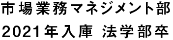 市場業務マネジメント部 2021年入庫 法学部卒