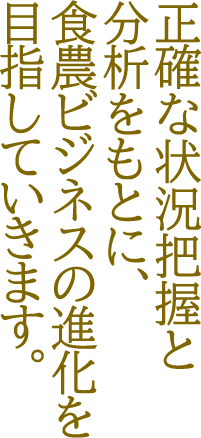 正確な状況把握と分析をもとに食農ビジネスの進化を目指していきます。