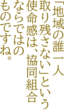 「地域の誰一人取り残さない」という使命感は、協同組合ならではのものですね。