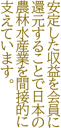 安定した収益を会員に還元することで日本の農林水産業を間接的に支えています。