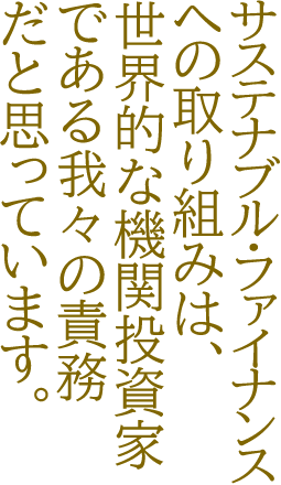 サステナブル・ファイナンスへの取り組みは、世界的な機関投資家である我々の責務だと思っています。