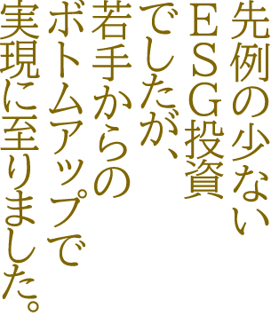 先例の少ないESG投資でしたが、若手からのボトムアップで実現に至りました。