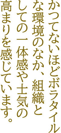 かつてないほどボラタイルな環境のなか、組織としての一体感や士気の高まりを感じています。